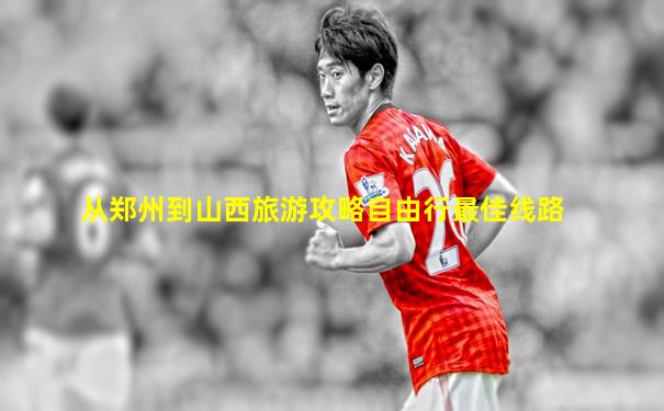 从郑州到山西旅游攻略自由行最佳线路