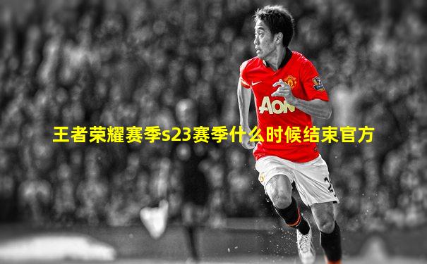 王者荣耀赛季s23赛季什么时候结束官方